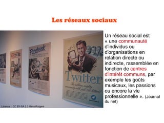 Les réseaux sociaux
Un réseau social est
« une communauté
d'individus ou
d'organisations en
relation directe ou
indirecte, rassemblée en
fonction de centres
d'intérêt communs, par
exemple les goûts
musicaux, les passions
ou encore la vie
professionnelle ». (Journal
du net)
Licence : CC BY-SA 2.0 HarcoRutgers
 