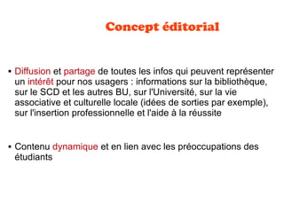 Concept éditorial
 Diffusion et partage de toutes les infos qui peuvent représenter
un intérêt pour nos usagers : informations sur la bibliothèque,
sur le SCD et les autres BU, sur l'Université, sur la vie
associative et culturelle locale (idées de sorties par exemple),
sur l'insertion professionnelle et l'aide à la réussite
 Contenu dynamique et en lien avec les préoccupations des
étudiants
 