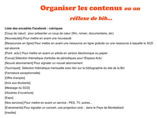 Organiser les contenus ou un
réflexe de bib...
Liste des encadrés Facebook : rubriques
[Coup de cœur] : pour présenter un coup de cœur (film, roman, documentaire, etc)
[Nouveautés] Pour mettre en avant une nouveauté
[Ressources en ligne] Pour mettre en avant une ressource en ligne gratuite ou une ressource à laquelle le SCD
est abonné
[Point actu’] Pour mettre en avant un article en version électronique ou papier
[Focus] Sélection thématique d'articles de périodiques pour l'Espace Actu'
[Nouvel abonnement] Pour signaler un nouvel abonnement
[Tourniquet] Sélection thématique mensuelle avec lien sur la bibliographie du site de la BU
[Fermeture exceptionnelle]
[Offre d’emploi]
[Avis aux étudiants] 
[Message du SCD]
[Horaires d’ouverture]
[Expo]
[Nos services] Pour mettre en avant un service : PES, TV, autres...
[Événements] Pour signaler un concert, une projection ciné... dans le Pays de Montbéliard
[Insolite]
 