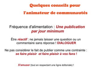 Quelques conseils pour
l'animateur de communautés
Fréquence d'alimentation : Une publication
par jour minimum
Ne pas considérer le fait de publier comme une contrainte :
se faire plaisir  et faire plaisir à vos fans !
Être réactif : ne jamais laisser une question ou un
commentaire sans réponse ! DIALOGUER
S'amuser (tout en respectant une ligne éditoriale) !
 