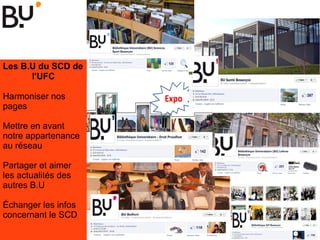 Les B.U du SCD de
l'UFC
Harmoniser nos
pages
Mettre en avant
notre appartenance
au réseau
Partager et aimer
les actualités des
autres B.U
Échanger les infos
concernant le SCD
 