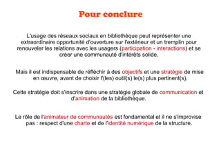 Pour conclure
L'usage des réseaux sociaux en bibliothèque peut représenter une
extraordinaire opportunité d'ouverture sur l'extérieur et un tremplin pour
renouveler les relations avec les usagers (participation - interactions) et se
créer une communauté d'intérêts solide.
Mais il est indispensable de réfléchir à des objectifs et une stratégie de mise
en œuvre, avant de choisir l'(les) outil(s) le(s) plus pertinent(s).
Le rôle de l'animateur de communautés est fondamental et il ne s'improvise
pas : respect d'une charte et de l'identité numérique de la structure.
Cette stratégie doit s'inscrire dans une stratégie globale de communication et
d'animation de la bibliothèque.
 