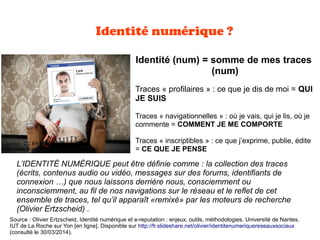 Identité numérique ?
Identité (num) = somme de mes traces
(num)
Traces « profilaires » : ce que je dis de moi = QUI
JE SUIS
Traces « navigationnelles » : où je vais, qui je lis, où je
commente = COMMENT JE ME COMPORTE
Traces « inscriptibles » : ce que j’exprime, publie, édite
= CE QUE JE PENSE
L’IDENTITÉ NUMÉRIQUE peut être définie comme : la collection des traces
(écrits, contenus audio ou vidéo, messages sur des forums, identifiants de
connexion …) que nous laissons derrière nous, consciemment ou
inconsciemment, au fil de nos navigations sur le réseau et le reflet de cet
ensemble de traces, tel qu’il apparaît «remixé» par les moteurs de recherche
(Olivier Ertzscheid) .
Source : Olivier Ertzscheid, Identité numérique et e-reputation : enjeux, outils, méthodologies. Université de Nantes.
IUT de La Roche sur Yon [en ligne]. Disponible sur http://fr.slideshare.net/olivier/identitenumeriquereseauxsociaux
(consulté le 30/03/2014).
Licence : CC BY-NC-ND 2.0
http://www.flickr.com/photos/christophaigner/
 