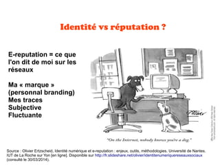 Identité vs réputation ?
E-reputation = ce que
l'on dit de moi sur les
réseaux
Ma « marque »
(personnal branding)
Mes traces
Subjective
Fluctuante
Source : Olivier Ertzscheid, Identité numérique et e-reputation : enjeux, outils, méthodologies. Université de Nantes.
IUT de La Roche sur Yon [en ligne]. Disponible sur http://fr.slideshare.net/olivier/identitenumeriquereseauxsociaux
(consulté le 30/03/2014).
 