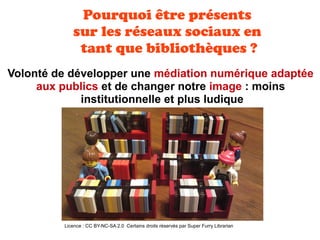 Licence : CC BY-NC-SA 2.0 Certains droits réservés par Super Furry Librarian
Volonté de développer une médiation numérique adaptée
aux publics et de changer notre image : moins
institutionnelle et plus ludique
Pourquoi être présents
sur les réseaux sociaux en
tant que bibliothèques ?
 