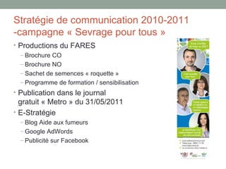 Stratégie de communication 2010-2011
-campagne « Sevrage pour tous »
• Productions du FARES
  – Brochure CO
  – Brochure NO
  – Sachet de semences « roquette »
  – Programme de formation / sensibilisation
• Publication dans le journal
  gratuit « Metro » du 31/05/2011
• E-Stratégie
  – Blog Aide aux fumeurs
  – Google AdWords
  – Publicité sur Facebook
 