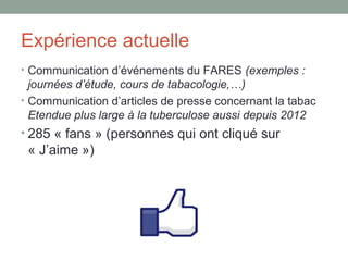 Expérience actuelle
• Communication d’événements du FARES (exemples :
  journées d’étude, cours de tabacologie,…)
• Communication d’articles de presse concernant la tabac
  Etendue plus large à la tuberculose aussi depuis 2012
• 285 « fans » (personnes qui ont cliqué sur
 « J’aime »)
 