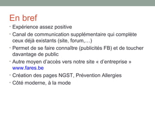 En bref
• Expérience assez positive
• Canal de communication supplémentaire qui complète
    ceux déjà existants (site, forum,…)
•   Permet de se faire connaître (publicités FB) et de toucher
    davantage de public
•   Autre moyen d’accès vers notre site « d’entreprise »
    www.fares.be
•   Création des pages NGST, Prévention Allergies
•   Côté moderne, à la mode
 