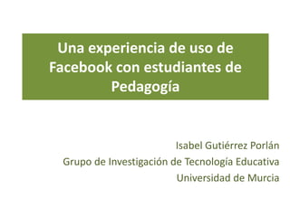 Una experiencia de uso de
Facebook con estudiantes de
        Pedagogía


                         Isabel Gutiérrez Porlán
 Grupo de Investigación de Tecnología Educativa
                         Universidad de Murcia
 