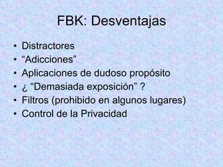FBK: Desventajas Distractores “ Adicciones” Aplicaciones de dudoso propósito ¿ “Demasiada exposición” ? Filtros (prohibido en algunos lugares) Control de la Privacidad 
