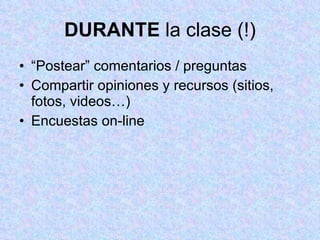 DURANTE  la clase (!) “ Postear” comentarios / preguntas  Compartir opiniones y recursos (sitios, fotos, videos…)  Encuestas on-line 