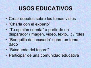 USOS EDUCATIVOS Crear debates sobre los temas vistos “Charla con el experto” “Tu opinión cuenta” a partir de un disparador (imagen, video, texto…) / roles “Banquillo del acusado” sobre un tema dado  “Búsqueda del tesoro” Participar de una comunidad educativa 