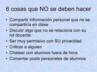 6 cosas que NO se deben hacer Compartir información personal que no se compartiría en clase Discutir algo que no se relaciona con su rol docente Ser muy permisivo con SU privacidad Criticar a alguien Chatear con alumnos fuera de hora Comentar posts personales de alumnos 
