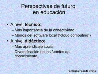 Perspectivas de futuro  en educación A nivel  técnico : Más importancia de la conectividad Menos del software local (“cloud computing”) A nivel  didáctico : Más aprendizaje social Diversificación de las fuentes de conocimiento  Fernando Posada Prieto 