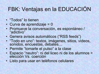 FBK: Ventajas en la EDUCACIÓN “ Todos” lo tienen Curva de aprendizaje = 0 Promueve la conversación, es espontáneo / “adictivo” Genera avisos automáticos (“RSS feeds”) “ Todo en uno”: textos, imágenes, sitios, videos, sonidos, encuestas, debates… Permite “tomarle el pulso” a la clase Espacio “neutro”: ni del liceo ni de los alumnos > elección Vs. coerción Listo para usar en teléfonos celulares 