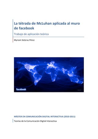  




La	
  tétrada	
  de	
  McLuhan	
  aplicada	
  al	
  muro	
  
de	
  facebook	
  
Trabajo	
  de	
  aplicación	
  teórica	
  
Myriam	
  Soteras	
  Pérez	
  
	
  
	
  
	
  




	
  
	
  
	
  
	
  
	
  
MÁSTER	
  EN	
  COMUNICACIÓN	
  DIGITAL	
  INTERACTIVA	
  (2010-­‐2011)	
  
Teorías	
  de	
  la	
  Comunicación	
  Digital	
  Interactiva	
  
 