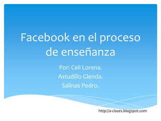 Facebook en el proceso
    de enseñanza
      Por: Celi Lorena.
      Astudillo Glenda.
       Salinas Pedro.


                     http://a-clases.blogspot.com
 