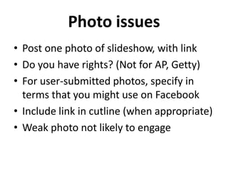 Photo issues
• Post one photo of slideshow, with link
• Do you have rights? (Not for AP, Getty)
• For user-submitted photos, specify in
  terms that you might use on Facebook
• Include link in cutline (when appropriate)
• Weak photo not likely to engage
 