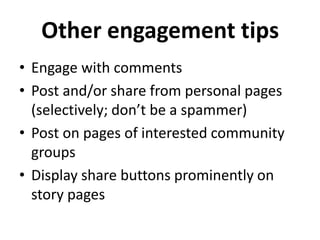 Other engagement tips
• Engage with comments
• Post and/or share from personal pages
  (selectively; don’t be a spammer)
• Post on pages of interested community
  groups
• Display share buttons prominently on
  story pages
 