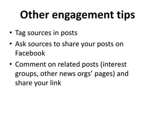 Other engagement tips
• Tag sources in posts
• Ask sources to share your posts on
  Facebook
• Comment on related posts (interest
  groups, other news orgs’ pages) and
  share your link
 