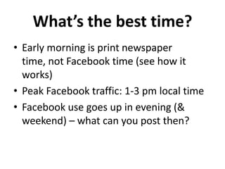 What’s the best time?
• Early morning is print newspaper
  time, not Facebook time (see how it
  works)
• Peak Facebook traffic: 1-3 pm local time
• Facebook use goes up in evening (&
  weekend) – what can you post then?
 