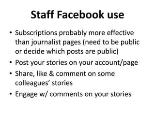 Staff Facebook use
• Subscriptions probably more effective
  than journalist pages (need to be public
  or decide which posts are public)
• Post your stories on your account/page
• Share, like & comment on some
  colleagues’ stories
• Engage w/ comments on your stories
 