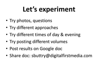 Let’s experiment
•   Try photos, questions
•   Try different approaches
•   Try different times of day & evening
•   Try posting different volumes
•   Post results on Google doc
•   Share doc: sbuttry@digitalfirstmedia.com
 