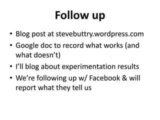 Follow up
• Blog post at stevebuttry.wordpress.com
• Google doc to record what works (and
  what doesn’t)
• I’ll blog about experimentation results
• We’re following up w/ Facebook & will
  report what they tell us
 