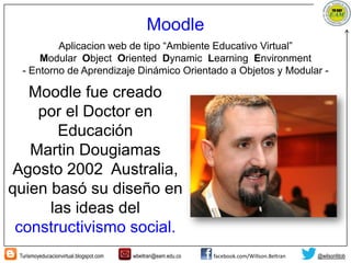 Turismoyeducacionvirtual.blogspot.com wbeltran@eam.edu.co facebook.com/Willson.Beltran @wilsonfdob
Moodle
Aplicacion web de tipo “Ambiente Educativo Virtual”
Modular Object Oriented Dynamic Learning Environment
- Entorno de Aprendizaje Dinámico Orientado a Objetos y Modular -
Moodle fue creado
por el Doctor en
Educación
Martin Dougiamas
Agosto 2002 Australia,
quien basó su diseño en
las ideas del
constructivismo social.
 