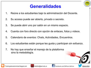 Turismoyeducacionvirtual.blogspot.com wbeltran@eam.edu.co facebook.com/Willson.Beltran @wilsonfdob
Generalidades
1. Reúne a los estudiantes bajo la administración del Docente.
2. Su acceso puede ser abierto, privado o secreto.
3. Se puede abrir uno por salón en un mismo espacio.
4. Cuenta con foro directo con opción de enlaces, fotos y videos.
5. Calendario de eventos: Chats, Actividades, Encuentros.
6. Los estudiantes están porque les gusta y participan sin esfuerzo.
7. No hay que enseñar el manejo de la plataforma
sino la metodología.
 