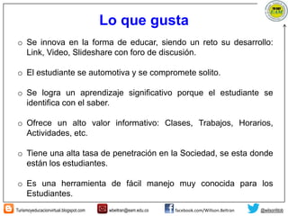 Turismoyeducacionvirtual.blogspot.com wbeltran@eam.edu.co facebook.com/Willson.Beltran @wilsonfdob
Lo que gusta
o Se innova en la forma de educar, siendo un reto su desarrollo:
Link, Video, Slideshare con foro de discusión.
o El estudiante se automotiva y se compromete solito.
o Se logra un aprendizaje significativo porque el estudiante se
identifica con el saber.
o Ofrece un alto valor informativo: Clases, Trabajos, Horarios,
Actividades, etc.
o Tiene una alta tasa de penetración en la Sociedad, se esta donde
están los estudiantes.
o Es una herramienta de fácil manejo muy conocida para los
Estudiantes.
 