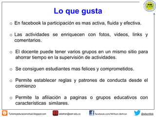 Turismoyeducacionvirtual.blogspot.com wbeltran@eam.edu.co facebook.com/Willson.Beltran @wilsonfdob
Lo que gusta
o En facebook la participación es mas activa, fluida y efectiva.
o Las actividades se enriquecen con fotos, videos, links y
comentarios.
o El docente puede tener varios grupos en un mismo sitio para
ahorrar tiempo en la supervisión de actividades.
o Se consiguen estudiantes mas felices y comprometidos.
o Permite establecer reglas y patrones de conducta desde el
comienzo
o Permite la afiliación a paginas o grupos educativos con
características similares.
 