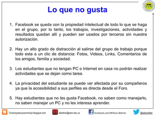 Turismoyeducacionvirtual.blogspot.com wbeltran@eam.edu.co facebook.com/Willson.Beltran @wilsonfdob
Lo que no gusta
1. Facebook se queda con la propiedad intelectual de todo lo que se haga
en el grupo, por lo tanto, los trabajos, investigaciones, actividades y
resultados quedan allí y pueden ser usados por terceros sin nuestra
autorización.
2. Hay un alto grado de distracción al salirse del grupo de trabajo porque
todo esta a un clic de distancia: Fotos, Videos, Links, Comentarios de
los amigos, familia y sociedad.
3. Los estudiantes que no tengan PC o Internet en casa no podrán realizar
actividades que se dejan como tarea.
4. La privacidad del estudiante se puede ver afectada por su compañeros
ya que la accesibilidad a sus perfiles es directa desde el Foro.
5. Hay estudiantes que no les gusta Facebook, no saben como manejarlo,
no saben manejar un PC y no les interesa aprender.
 