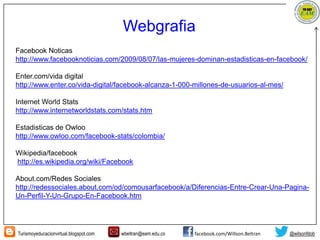 Turismoyeducacionvirtual.blogspot.com wbeltran@eam.edu.co facebook.com/Willson.Beltran @wilsonfdob
Facebook Noticas
http://www.facebooknoticias.com/2009/08/07/las-mujeres-dominan-estadisticas-en-facebook/
Enter.com/vida digital
http://www.enter.co/vida-digital/facebook-alcanza-1-000-millones-de-usuarios-al-mes/
Internet World Stats
http://www.internetworldstats.com/stats.htm
Estadisticas de Owloo
http://www.owloo.com/facebook-stats/colombia/
Wikipedia/facebook
http://es.wikipedia.org/wiki/Facebook
About.com/Redes Sociales
http://redessociales.about.com/od/comousarfacebook/a/Diferencias-Entre-Crear-Una-Pagina-
Un-Perfil-Y-Un-Grupo-En-Facebook.htm
Webgrafia
 