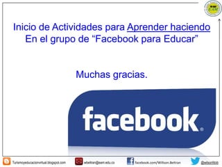 Turismoyeducacionvirtual.blogspot.com wbeltran@eam.edu.co facebook.com/Willson.Beltran @wilsonfdob
Inicio de Actividades para Aprender haciendo
En el grupo de “Facebook para Educar”
Muchas gracias.
 