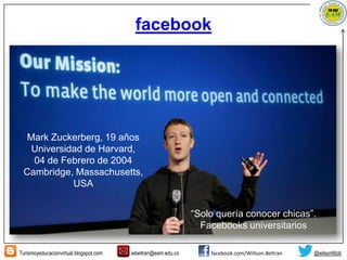 Turismoyeducacionvirtual.blogspot.com wbeltran@eam.edu.co facebook.com/Willson.Beltran @wilsonfdob
facebook
Mark Zuckerberg, 19 años
Universidad de Harvard,
04 de Febrero de 2004
Cambridge, Massachusetts,
USA
“Solo quería conocer chicas”.
Facebooks universitarios
 