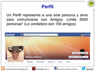 Turismoyeducacionvirtual.blogspot.com wbeltran@eam.edu.co facebook.com/Willson.Beltran @wilsonfdob
Perfil
Un Perfil representa a una sola persona y sirve
para comunicarse con Amigos. Limite 5000
personas* (Lo verdadero son 150 amigos)
 