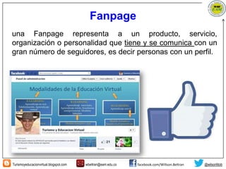 Turismoyeducacionvirtual.blogspot.com wbeltran@eam.edu.co facebook.com/Willson.Beltran @wilsonfdob
Fanpage
una Fanpage representa a un producto, servicio,
organización o personalidad que tiene y se comunica con un
gran número de seguidores, es decir personas con un perfil.
 
