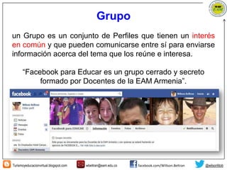 Turismoyeducacionvirtual.blogspot.com wbeltran@eam.edu.co facebook.com/Willson.Beltran @wilsonfdob
Grupo
un Grupo es un conjunto de Perfiles que tienen un interés
en común y que pueden comunicarse entre sí para enviarse
información acerca del tema que los reúne e interesa.
“Facebook para Educar es un grupo cerrado y secreto
formado por Docentes de la EAM Armenia”.
 