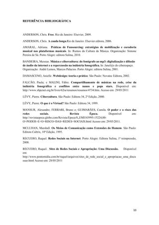 REFERÊNCIA BIBLIOGRÁFICA



ANDERSON, Chris. Free. Rio de Janeiro: Elsevier, 2009.

ANDERSON, Chris. A cauda longa.Rio de Janeiro: Elsevier editora, 2006.

AMARAL, Adriana. Práticas de Fansourcing: estratégias de mobilização e curadoria
musical nas plataformas musicais. In: Rumos da Cultura da Música. Organização: Simone
Pereira de Sá. Porto Alegre: editora Sulina, 2010.

BANDEIRA, Messias. Música e cibercultura: do fonógrafo ao mp3: digitalização e difusão
de áudio da internet e a repercussão na indústria fonográfica. In: Janel@s do ciberespaço.
Organização: André Lemos, Marcos Palacios. Porto Alegre: editora Sulina, 2001.

DAMASCENO, Anielle .Webdesign: teoria e prática: São Paulo: Novatec Editora, 2002.

FALCÃO, Paula; e MALINI, Fábio. Compartilhamento de músicas na rede, crise da
indústria fonográfica e conflitos entre nanos e pops stars. Disponível em:
http://www.sbpcnet.org.br/livro/62ra/resumos/resumos/4734.htm. Acesso em: 29/05/2011

LÉVY, Pierre. Cibercultura. São Paulo: Editora 34, 2ª Edição, 2000.

LÉVY, Pierre. O que é o Virtual? São Paulo: Editora 34, 1999.

MANSUR, Alexandre; FERRARI, Bruno e; GUIMARÃES, Camila. O poder e o risco das
redes           sociais.               Revista       Época.        Disponível em:
http://revistaepoca.globo.com/Revista/Epoca/0,,EMI143995-15224,00-
O+PODER+E+O+RISCO+DAS+REDES+SOCIAIS.html Acesso em: 29/05/2011.

MCLUHAN, Marshall. Os Meios de Comunicação como Extensões do Homem. São Paulo:
Editora Cultrix, 10ª Edição, 1995.

RECUERO, Raquel. Redes Sociais na Internet. Porto Alegre: Editora Sulina, 1ª reimpressão,
2008.

RECUERO, Raquel. Sites de Redes Sociais e Apropriação: Uma Discussão.           Disponível
em:
http://www.pontomidia.com.br/raquel/arquivos/sites_de_rede_social_e_apropriacao_uma_discu
ssao.html Acesso em: 28/05/2011




                                                                                        10
 