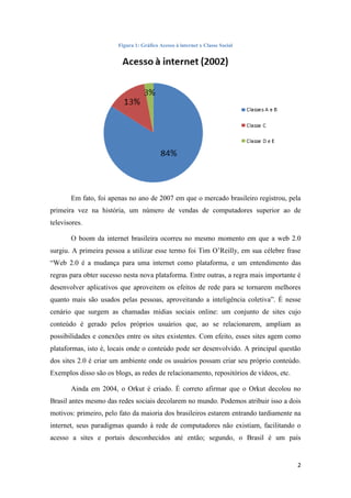 Figura 1: Gráfico Acesso à internet x Classe Social




       Em fato, foi apenas no ano de 2007 em que o mercado brasileiro registrou, pela
primeira vez na história, um número de vendas de computadores superior ao de
televisores.

       O boom da internet brasileira ocorreu no mesmo momento em que a web 2.0
surgiu. A primeira pessoa a utilizar esse termo foi Tim O‟Reilly, em sua célebre frase
“Web 2.0 é a mudança para uma internet como plataforma, e um entendimento das
regras para obter sucesso nesta nova plataforma. Entre outras, a regra mais importante é
desenvolver aplicativos que aproveitem os efeitos de rede para se tornarem melhores
quanto mais são usados pelas pessoas, aproveitando a inteligência coletiva”. É nesse
cenário que surgem as chamadas mídias sociais online: um conjunto de sites cujo
conteúdo é gerado pelos próprios usuários que, ao se relacionarem, ampliam as
possibilidades e conexões entre os sites existentes. Com efeito, esses sites agem como
plataformas, isto é, locais onde o conteúdo pode ser desenvolvido. A principal questão
dos sites 2.0 é criar um ambiente onde os usuários possam criar seu próprio conteúdo.
Exemplos disso são os blogs, as redes de relacionamento, repositórios de vídeos, etc.

       Ainda em 2004, o Orkut é criado. É correto afirmar que o Orkut decolou no
Brasil antes mesmo das redes sociais decolarem no mundo. Podemos atribuir isso a dois
motivos: primeiro, pelo fato da maioria dos brasileiros estarem entrando tardiamente na
internet, seus paradigmas quando à rede de computadores não existiam, facilitando o
acesso a sites e portais desconhecidos até então; segundo, o Brasil é um país


                                                                                        2
 