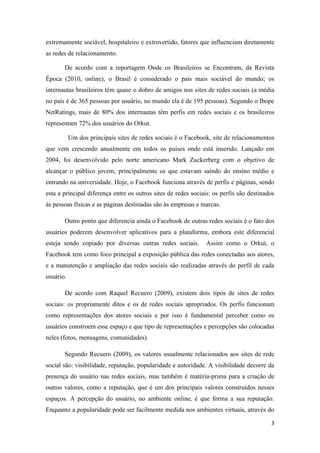 extremamente sociável, hospitaleiro e extrovertido, fatores que influenciam diretamente
as redes de relacionamento.

       De acordo com a reportagem Onde os Brasileiros se Encontram, da Revista
Época (2010, online), o Brasil é considerado o país mais sociável do mundo; os
internautas brasileiros têm quase o dobro de amigos nos sites de redes sociais (a média
no país é de 365 pessoas por usuário, no mundo ela é de 195 pessoas). Segundo o Ibope
NetRatings, mais de 80% dos internautas têm perfis em redes sociais e os brasileiros
representam 72% dos usuários do Orkut.

           Um dos principais sites de redes sociais é o Facebook, site de relacionamentos
que vem crescendo anualmente em todos os países onde está inserido. Lançado em
2004, foi desenvolvido pelo norte americano Mark Zuckerberg com o objetivo de
alcançar o público jovem, principalmente os que estavam saindo do ensino médio e
entrando na universidade. Hoje, o Facebook funciona através de perfis e páginas, sendo
esta a principal diferença entre os outros sites de redes sociais: os perfis são destinados
às pessoas físicas e as páginas destinadas são às empresas e marcas.

       Outro ponto que diferencia ainda o Facebook de outras redes sociais é o fato dos
usuários poderem desenvolver aplicativos para a plataforma, embora este diferencial
esteja sendo copiado por diversas outras redes sociais.        Assim como o Orkut, o
Facebook tem como foco principal a exposição pública das redes conectadas aos atores,
e a manutenção e ampliação das redes sociais são realizadas através do perfil de cada
usuário.

       De acordo com Raquel Recuero (2009), existem dois tipos de sites de redes
sociais: os propriamente ditos e os de redes sociais apropriados. Os perfis funcionam
como representações dos atores sociais e por isso é fundamental perceber como os
usuários constroem esse espaço e que tipo de representações e percepções são colocadas
neles (fotos, mensagens, comunidades).

       Segundo Recuero (2009), os valores usualmente relacionados aos sites de rede
social são: visibilidade, reputação, popularidade e autoridade. A visibilidade decorre da
presença do usuário nas redes sociais, mas também é matéria-prima para a criação de
outros valores, como a reputação, que é um dos principais valores construídos nesses
espaços. A percepção do usuário, no ambiente online, é que forma a sua reputação.
Enquanto a popularidade pode ser facilmente medida nos ambientes virtuais, através do

                                                                                         3
 