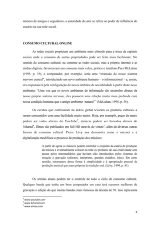 número de amigos e seguidores, a autoridade do ator se refere ao poder de influência do
usuário na sua rede social.




CONSUMO CULTURAL ONLINE

       As redes sociais propiciam um ambiente mais cômodo para a troca de capitais
sociais onde o consumo de outras propriedades pode ser feito mais facilmente. No
sentido do consumo cultural, na somente as redes sociais, mas a própria internet e as
mídias digitais, favoreceram um consumo mais veloz, prático e imediato.Para McLuhan
(1995, p. 35), o computador, por exemplo, seria uma “extensão do nosso sistema
nervoso central”, introduzindo um novo ambiente humano – o informacional – e, assim,
era responsável pela configuração de novos âmbitos de sociabilidade a partir deste novo
ambiente: “Uma vez que os novos ambientes de informação são extensões diretas de
nosso próprio sistema nervoso, eles possuem uma relação muito mais profunda com
nossa condição humana que o antigo ambiente „natural‟” (McLuhan, 1995, p. 36).

       Os eventos que culminaram na aldeia global levaram os produtos culturais a
serem consumidos com uma facilidade muito maior. Hoje, por exemplo, peças de teatro
podem ser vistas através do YouTube3, músicas podem ser baixadas através do
4shared4, filmes são publicados em full HD através do vimeo5, além de diversas outras
formas de consumo cultural. Pierre Lévy nos demonstra como a internet e a
digitalização modificou o processo de produção dos músicos:

               A partir de agora os músicos podem controlar o conjunto da cadeia de produção
               da música e eventualmente colocar na rede os produtos de sua criatividade sem
               passar pelos intermediários que haviam sido introduzidos pelos sistemas de
               notação e gravação (editores, intérpretes, grandes estúdios, lojas). Em certo
               sentido, retornamos dessa forma à simplicidade e à apropriação pessoal da
               produção musical que eram próprias da tradição oral. (Lévy, 1999, p. 41)



       Os artistas atuais podem ter o controle de todo o ciclo de consumo cultural.
Qualquer banda que tenha um bom computador em casa terá recursos melhores de
gravação e edição do que muitas bandas mais famosas da década de 70. Isso representa

3
  www.youtube.com
4
  www.4shared.com
5
  www.vimeo.com

                                                                                          4
 