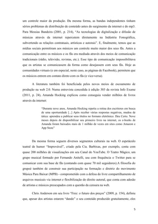 um controle maior da produção. Da mesma forma, as bandas independentes tinham
sérios problemas de distribuição de conteúdo antes do surgimento da internet e do mp3.
Para Messias Bandeira (2001, p. 214), “As tecnologias de digitalização e difusão de
músicas através da internet repercutem diretamente na Indústria Fonográfica,
subvertendo as relações contratuais, artísticas e autorais”. E, finalmente, temos que as
mídias sociais permitiram aos músicos um controle muito maior dos seus fãs. Antes a
comunicação entre os músicos e os fãs era mediada através dos meios de comunicação
tradicionais (rádio, televisão, revistas, etc.). Esse tipo de comunicação impossibilitava
que os artistas se comunicassem da forma como desejassem com seus fãs. Hoje as
comunidades virtuais (e em especial, neste caso, as páginas de Facebook), permitem que
os músicos entrem em contato direto com os fãs (e vice-versa).

       A literatura também foi beneficiada pelos novos meios de escoamento de
produção na web 2.0. Numa entrevista concedida à edição 303 da revista Info Exame
(2011, p. 24), Amanda Hocking explicou como conseguia vender milhões de livros
através da internet:

               “Durante nove anos, Amanda Hocking repetiu a rotina dos escritores em busca
               de uma oportunidade [...] Após receber várias respostas negativas, mudou de
               tática: aprendeu a publicar seus títulos no formato eletrônico. Deu Certo. Nove
               meses depois de disponibilizar seu primeiro livro na internet, os e-books de
               Amanda foram baixados mais de 1 milhão de vezes em sites como Amazon e
               App Store”



       Da mesma forma seguem diversos segmentos culturais na web. O espetáculo
teatral de humor “Improvável”, criado pela Cia. Barbixas, por exemplo, conta com
quase 200 milhões de visualizações em seu Canal do YouTube. O Teatro Mágico, um
grupo musical formado por Fernando Anitelli, usa com frequência o Twitter para se
comunicar com sua base de fãs (contando com quase 70 mil seguidores).A filosofia do
grupoé também de construir sua participação na formação e diretriz do movimento
Música Para Baixar (MPB) - comprometido com a defesa do livre compartilhamento de
arquivos musicais via internet e flexibilização do direito autoral, que conta com adesão
de artistas e músicos preocupados com a questão da censura na web.

       Chris Anderson em seu livro “Free: o futuro dos preços” (2009, p. 154), definiu
que, apesar dos artistas estarem “dando” o seu conteúdo produzido gratuitamente, eles


                                                                                            5
 