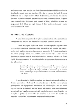 ainda conseguem gerar uma boa parcela de lucro através da publicidade gerada pela
distribuição gratuita dos seus trabalhos. Ele cita o exemplo da banda britânica
Radiohead que, ao lançar seu novo álbum (In Raindows), solicitou aos fãs que eles
pagassem “o quanto quisessem” pelo download do álbum. Alguns escolheram não pagar
nada, mas muitos fãs chegaram a pagar mais de 20 dólares pelo álbum, gerando um
preço médio de 6 dólares por cópia baixada. O disco acabou se tornando o maior
sucesso comercial da banda.




OS ARTISTAS NO FACEBOOK

       Podemos fazer as seguintes observações de como os artistas estão se apropriando
do Facebook para construir uma comunidade virtual mais forte entre os seus fãs:

       1. Através das páginas oficiais: Os artistas utilizam as páginas disponibilizadas
pelo Facebook para entrar em contato direto com seus fãs. Os usuários, por sua vez,
podem curtir a página e receber diretamente do seu monitor de Feeds as atualizações
dos artistas (interação mútua) como também podem adicionar fotos e vídeos (quando
permitido) e comentar sobre as novas ações do artista (interação reativa). Alex Primo
(2003) define como os tipos de interação mediadas por computador funcionam através
das redes sociais:

               (...) interação mútua é aquela caracterizada por relações interdependentes e
               processos de negociação, em que cada interagente participa da construção
               inventiva e cooperada da relação, afetando-se mutuamente; já a interação
               reativa é limitada por relações determinísticas de estímulo e resposta (Primo,
               2003. p. 61)



       2. Através de perfis oficiais: A maioria dos pequenos artistas não utilizam o
formato recomendado pelo Facebook para interação com os fãs. Eles acabam criando
perfis pessoais para o grupo teatral, para a banda, para o escritor, para o ator, etc. Nestes
casos, a interação se torna mais próxima, por um lado; mas por outro cria problemas de
comunicação que impedem uma comunicação mais fluída na rede social. Os perfis, por
exemplo, só podem ser visualizados por completo se o usuário for membro do
Facebook. Do contrário, ele verá apenas um pequeno resumo do perfil.



                                                                                           6
 