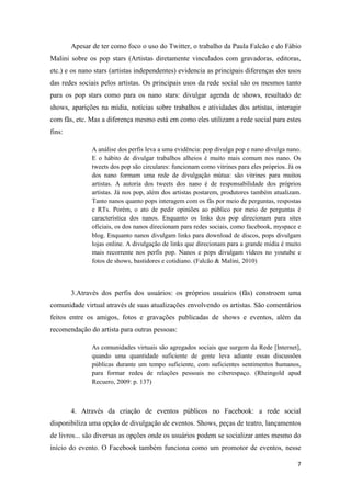 Apesar de ter como foco o uso do Twitter, o trabalho da Paula Falcão e do Fábio
Malini sobre os pop stars (Artistas diretamente vinculados com gravadoras, editoras,
etc.) e os nano stars (artistas independentes) evidencia as principais diferenças dos usos
das redes sociais pelos artistas. Os principais usos da rede social são os mesmos tanto
para os pop stars como para os nano stars: divulgar agenda de shows, resultado de
shows, aparições na mídia, notícias sobre trabalhos e atividades dos artistas, interagir
com fãs, etc. Mas a diferença mesmo está em como eles utilizam a rede social para estes
fins:

               A análise dos perfis leva a uma evidência: pop divulga pop e nano divulga nano.
               E o hábito de divulgar trabalhos alheios é muito mais comum nos nano. Os
               tweets dos pop são circulares: funcionam como vitrines para eles próprios. Já os
               dos nano formam uma rede de divulgação mútua: são vitrines para muitos
               artistas. A autoria dos tweets dos nano é de responsabilidade dos próprios
               artistas. Já nos pop, além dos artistas postarem, produtores também atualizam.
               Tanto nanos quanto pops interagem com os fãs por meio de perguntas, respostas
               e RTs. Porém, o ato de pedir opiniões ao público por meio de perguntas é
               característica dos nanos. Enquanto os links dos pop direcionam para sites
               oficiais, os dos nanos direcionam para redes sociais, como facebook, myspace e
               blog. Enquanto nanos divulgam links para download de discos, pops divulgam
               lojas online. A divulgação de links que direcionam para a grande mídia é muito
               mais recorrente nos perfis pop. Nanos e pops divulgam vídeos no youtube e
               fotos de shows, bastidores e cotidiano. (Falcão & Malini, 2010)



        3.Através dos perfis dos usuários: os próprios usuários (fãs) constroem uma
comunidade virtual através de suas atualizações envolvendo os artistas. São comentários
feitos entre os amigos, fotos e gravações publicadas de shows e eventos, além da
recomendação do artista para outras pessoas:

               As comunidades virtuais são agregados sociais que surgem da Rede [Internet],
               quando uma quantidade suficiente de gente leva adiante essas discussões
               públicas durante um tempo suficiente, com suficientes sentimentos humanos,
               para formar redes de relações pessoais no ciberespaço. (Rheingold apud
               Recuero, 2009: p. 137)



        4. Através da criação de eventos públicos no Facebook: a rede social
disponibiliza uma opção de divulgação de eventos. Shows, peças de teatro, lançamentos
de livros... são diversas as opções onde os usuários podem se socializar antes mesmo do
início do evento. O Facebook também funciona como um promotor de eventos, nesse

                                                                                             7
 