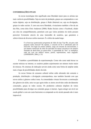 CONSIDERAÇÕES FINAIS

       As novas tecnologias têm significado uma liberdade maior para os artistas nas
mais variáveis possibilidades. Seja no meio de produção, graças aos computadores e aos
meios digitais; seja na distribuição, graças à Rede (Internet) ou; seja na divulgação,
graças às redes sociais. E com essa nova liberdade, vivenciamos também o fim da era
dos Hits, como diria Chris Anderson (2006). Redes Sociais como o Facebook, aliado
aos sites de compartilhamento, permitem com que vários produtos de nicho possam
percorrer livremente através de uma imensidão de usuários, que garantem a
sobrevivência de diversos estilos musicais. É o efeito da cauda longa:

              E se houvesse quatrocentos programas de rádio do tipo Top 40s, um para cada
              pequeno nicho musical? De repente, o conceito de hit é substituido pelo de
              micro-hit. Em lugar da estrela solitária, surge um enxame de microestrelas, e
              um número minúsculo de elites de mercados de massa converte-se em número
              ilimitado de demi-elites ou quase-elites. A quantidade de “hits” se multiplica,
              cada um com um público menor, porém, supostamente, mais engajado.
              (ANDERSON, 2006, p. 33)


       É também a possibilidade da experimentação. Como não custa nada baixar ou
escutar músicas na internet, os usuários podem experimentar um número muito maior
de músicas. Os sistemas de indicação servem ainda como uma forma de ampliar ainda
mais o leque de possibilidades dentro da rede.
       As novas formas de consumo cultural online estão alterando não somente a
produção, distribuição e divulgação contemporânea, mas também fazendo com que
novos estilos e gêneros venha à tona. As comunidades virtuais favorecem a continuação
dos gêneros de nicho, uma vez que agora todos os atores envolvidos estão devidamente
conectados, graças às redes sociais. Os produtores culturais dispõem de várias
possibilidades para divulgar seu conteúdo graças à internet. Agora atingir um nível em
escala global e com um custo baxíssimo se comparado ao do século passado não é mais
impossível.




                                                                                           9
 
