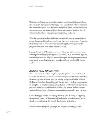 10 of 70
executive summary
While these tools have had particular impact on our abilities to carve out efficien-
cies in our data management and analysis, we’ve created whole other suites of tools
that help us manage our load. Two other examples are Presto, an interactive query
processing engine, and Morse, which performs real-time data scraping. We will
write more about these two technologies in upcoming blog posts.
Today Facebook faces scaling challenges that more and more services will experi-
ence as they expand globally. As more people share more content, more frequently,
the industry needs to ensure that we’re also creating efficient ways to transfer
people’s content from data centers onto their devices.
Making the delivery of data faster and more efficient is crucial to ensuring access
to more people in more diverse regions of the world. And as the number of people
who use our services and other like it continues to grow, building more efficient apps
to parse and present data is the other major key to delivering affordable Internet
to all.
Building More Efficient Apps
There are currently five billion people using mobile phones - only one billion of
which are smartphones. As Facebook continues to grow, we’re focused on reaching
the entire spectrum of mobile users and making it easy and affordable to access
the Internet from their phones. Currently, the vast majority of the prices people pay
for data plans go directly towards covering the tens of billions of dollars spent each
year building the global infrastructure to deliver the Internet. Unless this infra-
structure becomes more efficient, the industry cannot sustainably serve everyone.
One of the biggest hurdles to achieving efficiency is the challenge of supporting
the enormous diversity of devices and networks in use around the world. We’ve
already begun addressing this with the Facebook for Android app.
Here are some of the specific challenges that Facebook is working to solve:
 