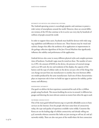 11 of 70
executive summary
diversity of devices and operating systems
The Android operating system is exceedingly popular and continues to power a
wide variety of smartphones around the world. However, there are several differ-
ent versions of the OS that continue to be in active use every day by hundreds of
millions of people around the world.
In order to support these users, Facebook must build for devices with wide rang-
ing capabilities and differences in feature sets. These features may be visual and
stylistic changes that affect the aesthetics of an application or improvements in
the garbage collection algorithms of the Java Virtual Machine that significantly
influence the stability and performance of the application.
Android devices also come in many different physical styles and complex permuta-
tions of hardware. Facebook’s apps must be tested on these. The number of cores
in a CPU, the amount of RAM on the device, the presence of external storage
such as an SD card, the size and resolution of the display, the capacity of the
battery and the type of cellular radio on the device are just a few of the things that
can change not just from one manufacturer to another, but even between differ-
ent models produced by the same manufacturer. Each one of these characteristics
plays an important role in how we build our apps to optimize for stability, perfor-
mance and efficiency.
geographic diversity
Our goal is to deliver the best experience customized for each of the 1.15 billion
people using Facebook. This means building the service in around 70 different lan-
guages and showing the most relevant content no matter how often the app is used.
network connectivity
One of the main goals behind Internet.org is to provide affordable access to basic
services on the Internet. Even for people who have some form of connectivity
today, the type and quality of experience available varies wildly. Countries like
Korea are on the leading edge of cellular connectivity and already rolling out
4.5G networks whereas countries like India are just starting to roll out 3G and 4G
networks widely. There are also vast parts of the world where the best connection
 
