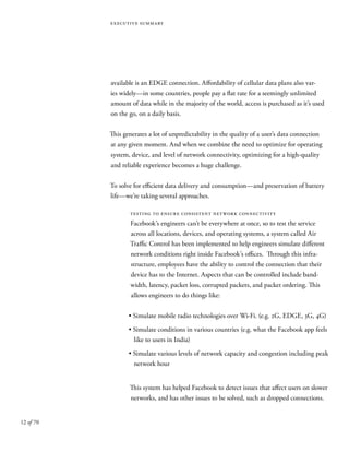 12 of 70
executive summary
available is an EDGE connection. Affordability of cellular data plans also var-
ies widely—in some countries, people pay a flat rate for a seemingly unlimited
amount of data while in the majority of the world, access is purchased as it’s used
on the go, on a daily basis.
This generates a lot of unpredictability in the quality of a user’s data connection
at any given moment. And when we combine the need to optimize for operating
system, device, and level of network connectivity, optimizing for a high-quality
and reliable experience becomes a huge challenge.
To solve for efficient data delivery and consumption—and preservation of battery
life—we’re taking several approaches.
testing to ensure consistent network connectivity
Facebook’s engineers can’t be everywhere at once, so to test the service
across all locations, devices, and operating systems, a system called Air
Traffic Control has been implemented to help engineers simulate different
network conditions right inside Facebook’s offices. Through this infra-
structure, employees have the ability to control the connection that their
device has to the Internet. Aspects that can be controlled include band-
width, latency, packet loss, corrupted packets, and packet ordering. This
allows engineers to do things like:
• Simulate mobile radio technologies over Wi-Fi. (e.g. 2G, EDGE, 3G, 4G)
• Simulate conditions in various countries (e.g. what the Facebook app feels
like to users in India)
• Simulate various levels of network capacity and congestion including peak
network hour
This system has helped Facebook to detect issues that affect users on slower
networks, and has other issues to be solved, such as dropped connections.
 